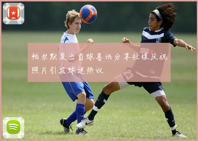 帕尔默复出首球喜讯分享社媒庆祝照片引发球迷热议