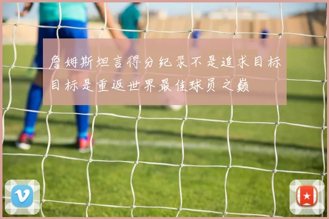 詹姆斯坦言得分纪录不是追求目标目标是重返世界最佳球员之巅