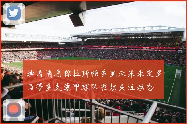 迪马消息称拉斯帕多里未来未定罗马等多支意甲球队密切关注动态
