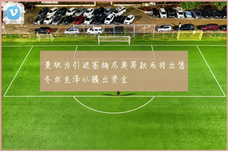 曼联为引进塞梅尼奥筹款或将出售齐尔克泽以腾出资金