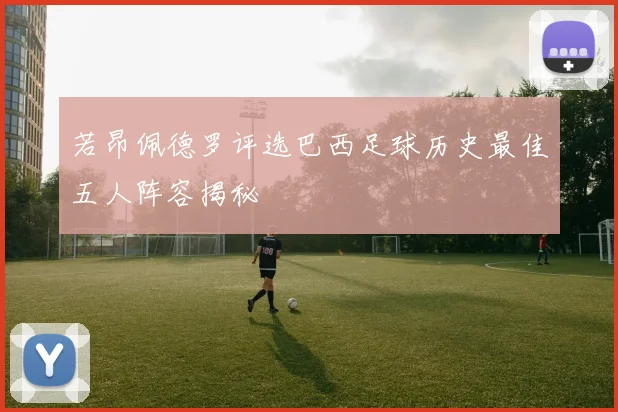 若昂佩德罗评选巴西足球历史最佳五人阵容揭秘