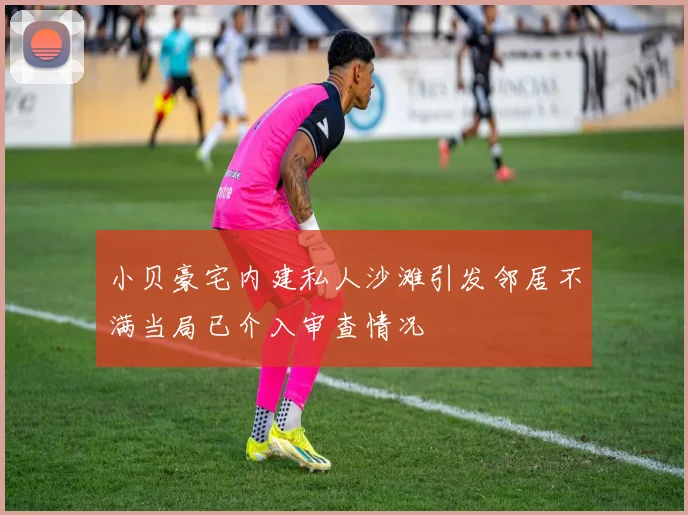 小贝豪宅内建私人沙滩引发邻居不满当局已介入审查情况