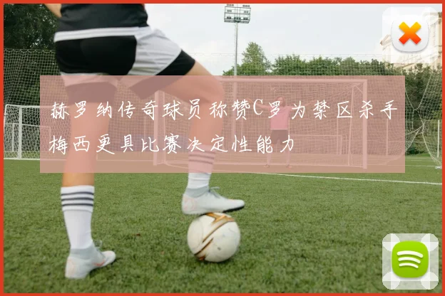 赫罗纳传奇球员称赞C罗为禁区杀手梅西更具比赛决定性能力