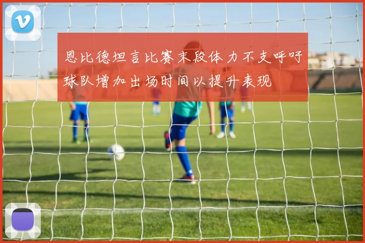 恩比德坦言比赛末段体力不支呼吁球队增加出场时间以提升表现