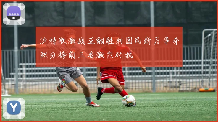 沙特联激战正酣胜利国民新月争夺积分榜前三名激烈对抗
