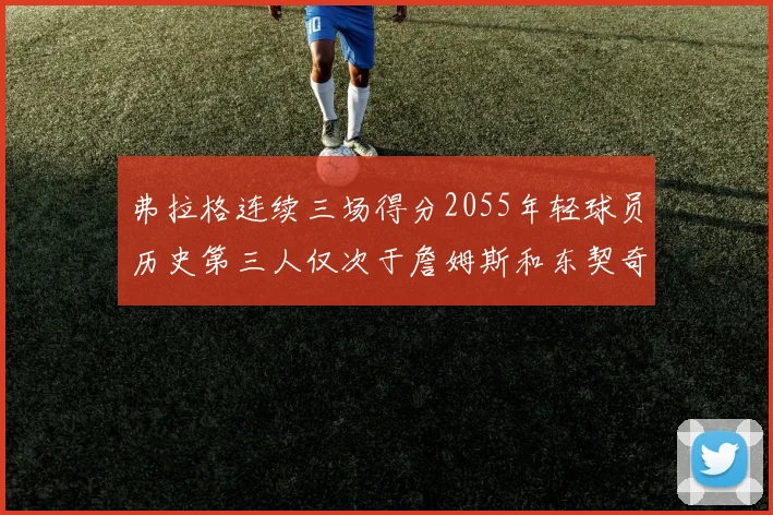 弗拉格连续三场得分2055年轻球员历史第三人仅次于詹姆斯和东契奇