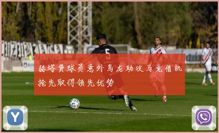 赫塔费球员意外乌龙助攻马竞借机抢先取得领先优势