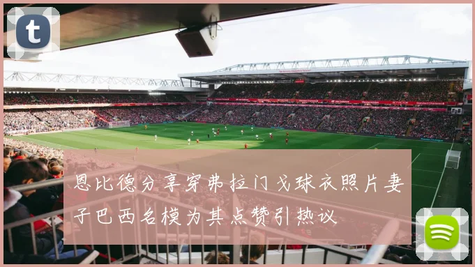 恩比德分享穿弗拉门戈球衣照片妻子巴西名模为其点赞引热议
