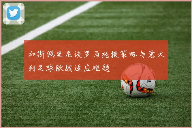 加斯佩里尼谈罗马轮换策略与意大利足球欧战适应难题