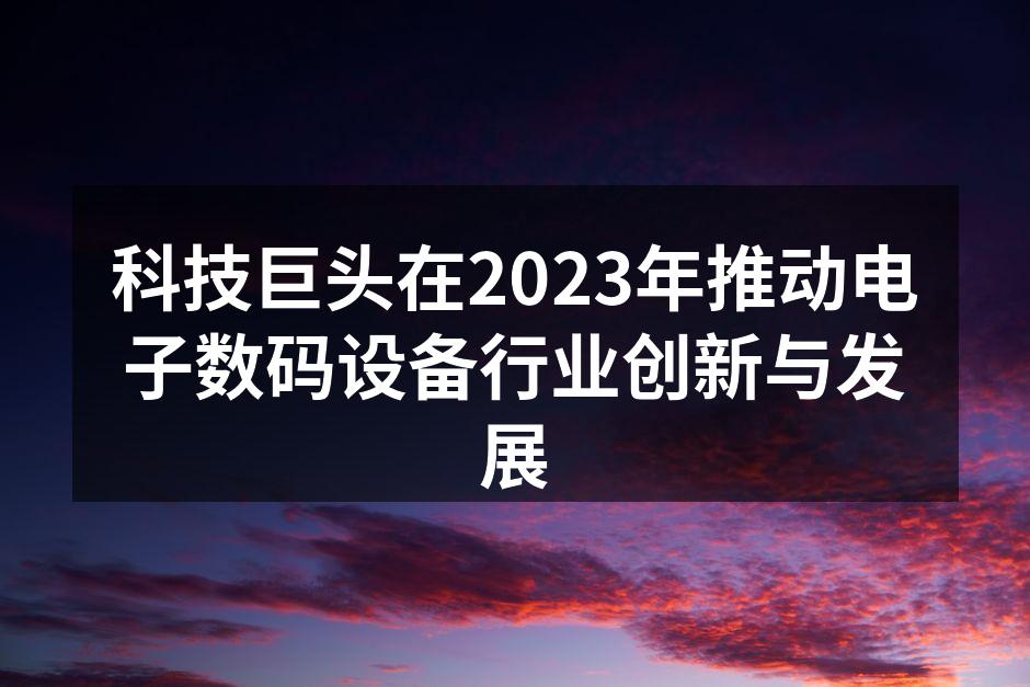 科技巨头在2023年推动电子数码设备行业创新与发展